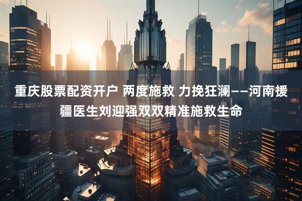 重庆股票配资开户 两度施救 力挽狂澜——河南援疆医生刘迎强双双精准施救生命