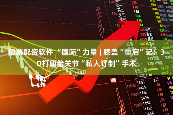 股票配资软件 “国际”力量 | 膝盖“重启”记：3D打印给关节“私人订制”手术