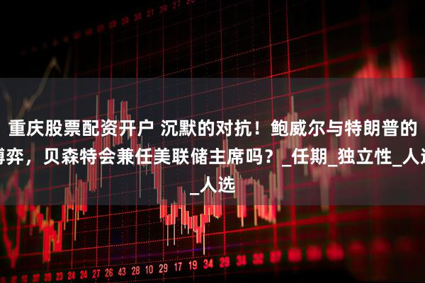 重庆股票配资开户 沉默的对抗！鲍威尔与特朗普的博弈，贝森特会兼任美联储主席吗？_任期_独立性_人选