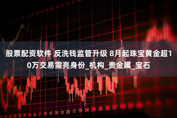 股票配资软件 反洗钱监管升级 8月起珠宝黄金超10万交易需亮身份_机构_贵金属_宝石