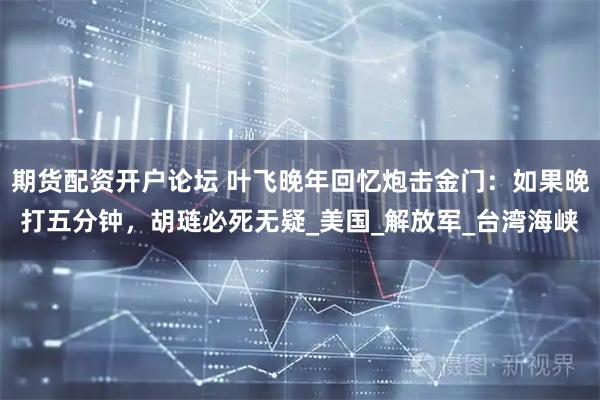 期货配资开户论坛 叶飞晚年回忆炮击金门：如果晚打五分钟，胡琏必死无疑_美国_解放军_台湾海峡