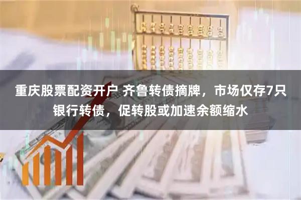 重庆股票配资开户 齐鲁转债摘牌，市场仅存7只银行转债，促转股或加速余额缩水