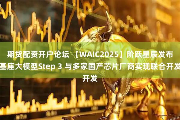 期货配资开户论坛 【WAIC2025】阶跃星辰发布基座大模型Step 3 与多家国产芯片厂商实现联合开发
