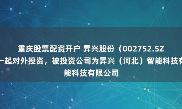 重庆股票配资开户 昇兴股份（002752.SZ）新增一起对外投资，被投资公司为昇兴（河北）智能科技有限公司