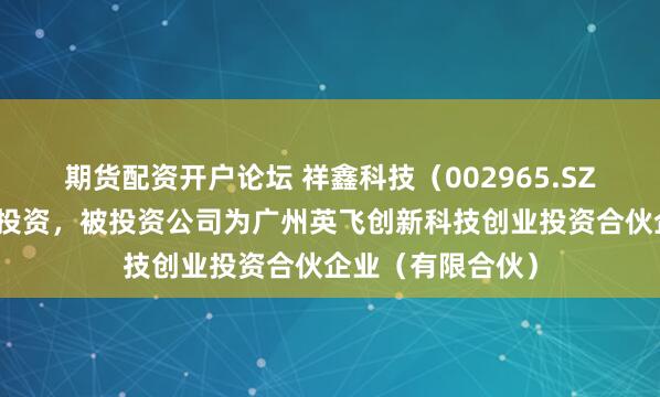 期货配资开户论坛 祥鑫科技(002965.SZ)新增一起对外投资,被投资公司为广州英飞创新科技创业投资合伙企业(有限合伙)
