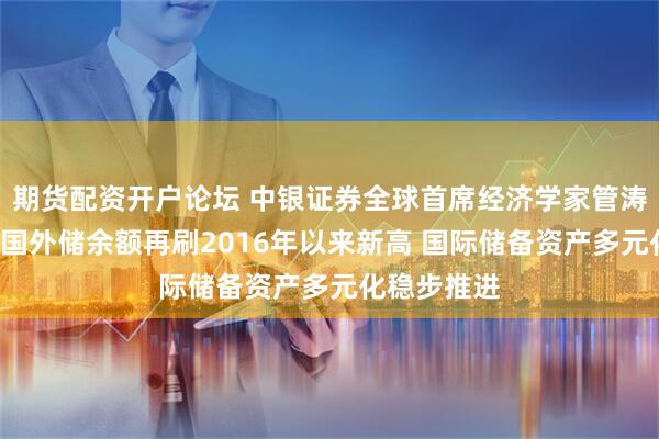 期货配资开户论坛 中银证券全球首席经济学家管涛:8月末我国外储余额再刷2016年以来新高 国际储备资产多元化稳步推进