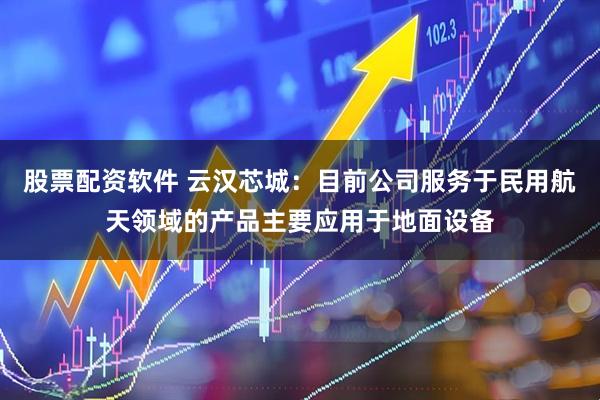 股票配资软件 云汉芯城：目前公司服务于民用航天领域的产品主要应用于地面设备