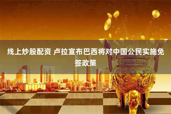 线上炒股配资 卢拉宣布巴西将对中国公民实施免签政策